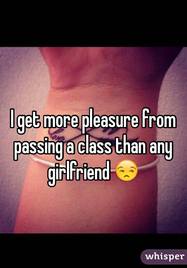I get more pleasure from passing a class than any girlfriend 😒