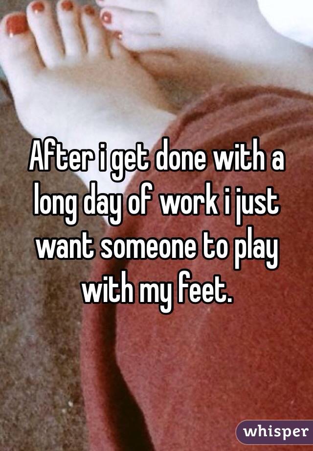 After i get done with a long day of work i just want someone to play with my feet.