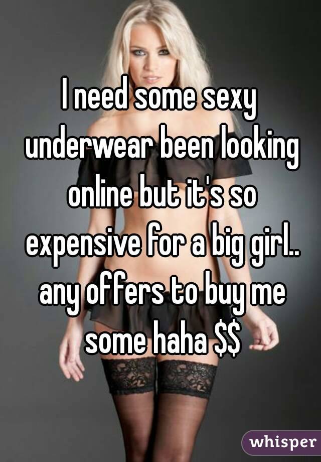 I need some sexy underwear been looking online but it's so expensive for a big girl.. any offers to buy me some haha $$