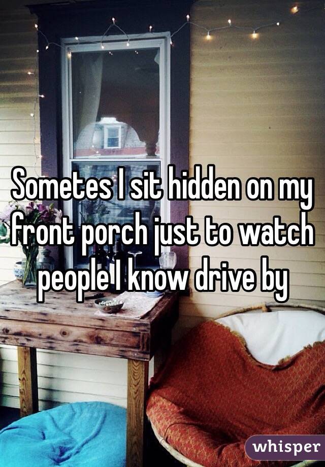 Sometes I sit hidden on my front porch just to watch people I know drive by 