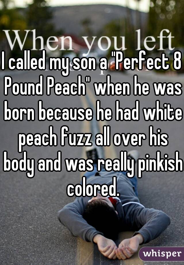 I called my son a "Perfect 8 Pound Peach" when he was born because he had white peach fuzz all over his body and was really pinkish colored.