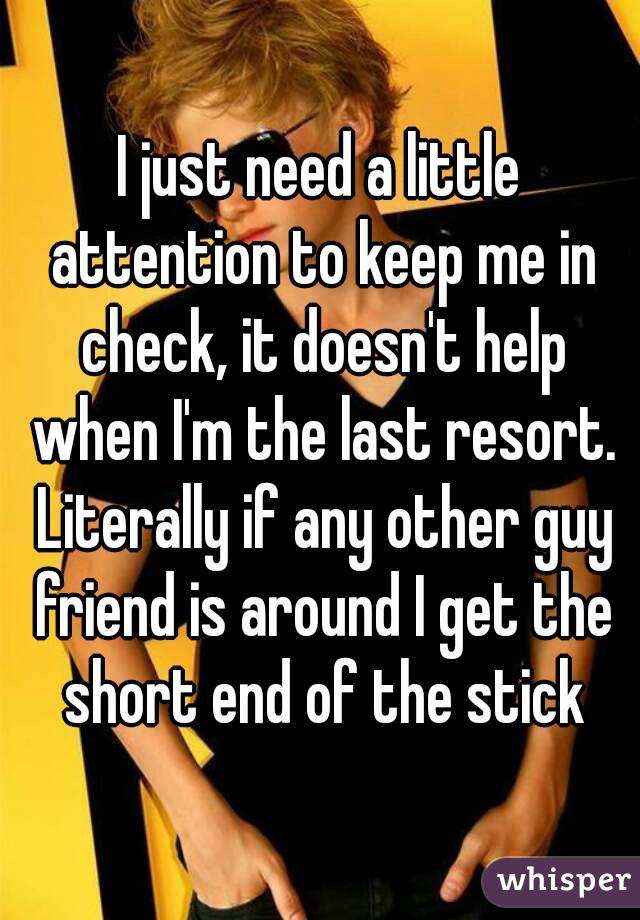 I just need a little attention to keep me in check, it doesn't help when I'm the last resort. Literally if any other guy friend is around I get the short end of the stick