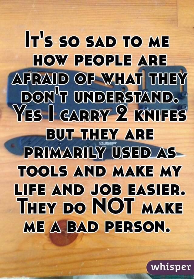 It's so sad to me how people are afraid of what they don't understand. Yes I carry 2 knifes but they are primarily used as tools and make my life and job easier. They do NOT make me a bad person. 