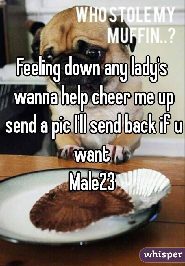 Feeling down any lady's wanna help cheer me up send a pic I'll send back if u want 
Male23
