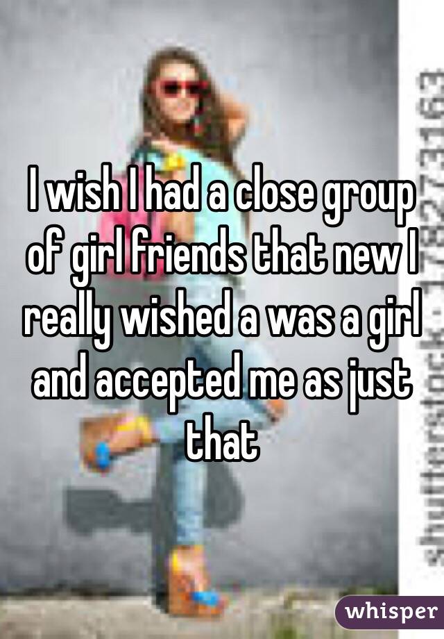 I wish I had a close group of girl friends that new I really wished a was a girl and accepted me as just that