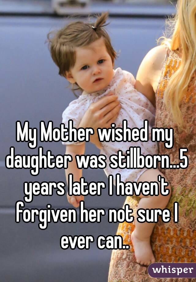 My Mother wished my daughter was stillborn...5 years later I haven't forgiven her not sure I ever can.. 