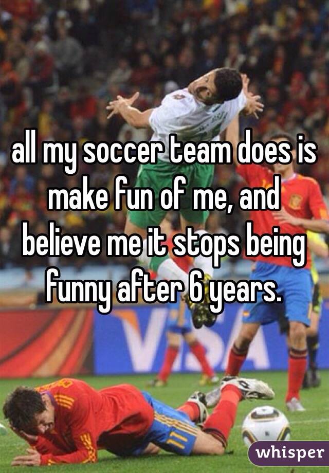 all my soccer team does is make fun of me, and believe me it stops being funny after 6 years.