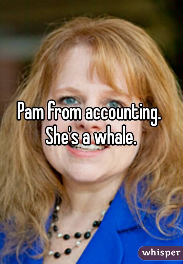 Pam from accounting.  She's a whale. 