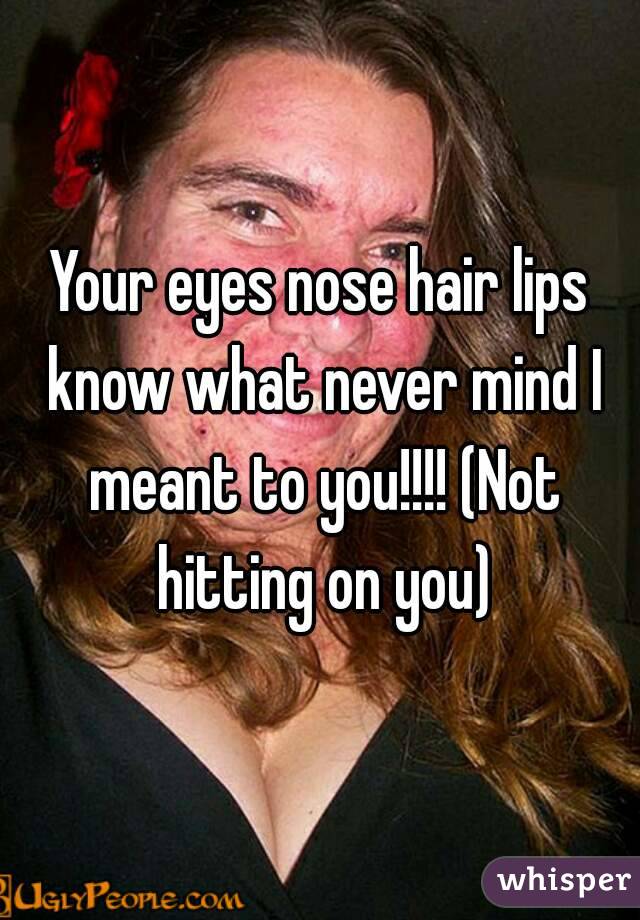 Your eyes nose hair lips know what never mind I meant to you!!!! (Not hitting on you)