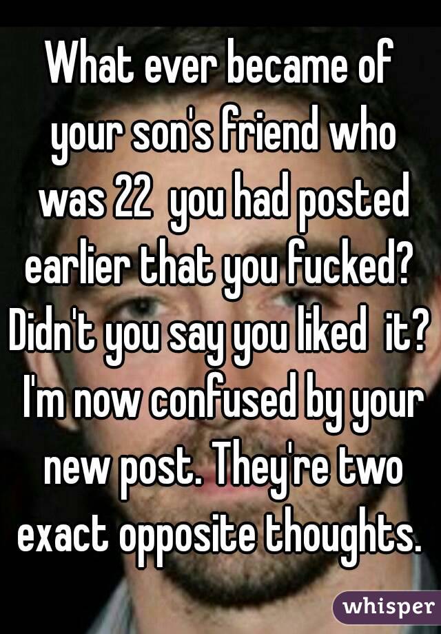 What ever became of your son's friend who was 22  you had posted earlier that you fucked? 
Didn't you say you liked  it? I'm now confused by your new post. They're two exact opposite thoughts. 