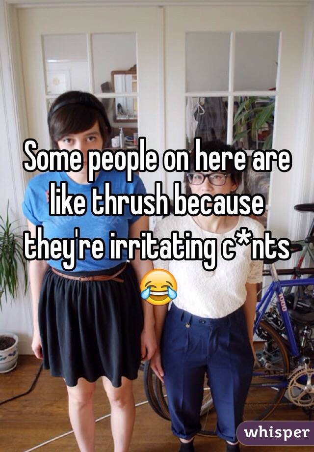 Some people on here are like thrush because they're irritating c*nts 😂