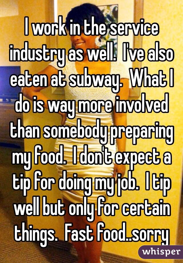 I work in the service industry as well.  I've also eaten at subway.  What I do is way more involved than somebody preparing my food.  I don't expect a tip for doing my job.  I tip well but only for certain things.  Fast food..sorry