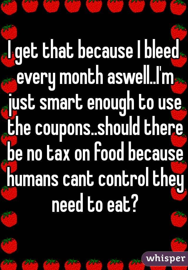 I get that because I bleed every month aswell..I'm just smart enough to use the coupons..should there be no tax on food because humans cant control they need to eat?