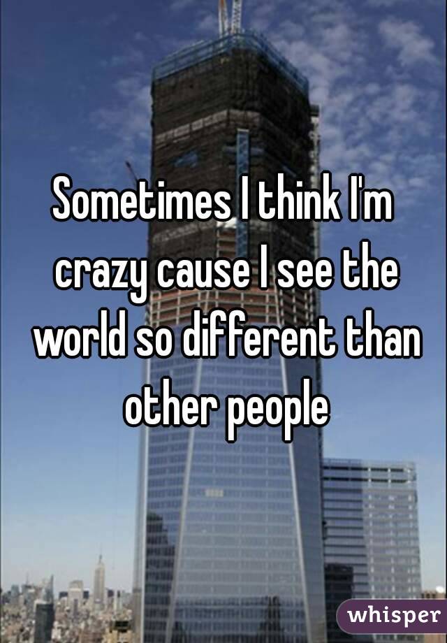 Sometimes I think I'm crazy cause I see the world so different than other people