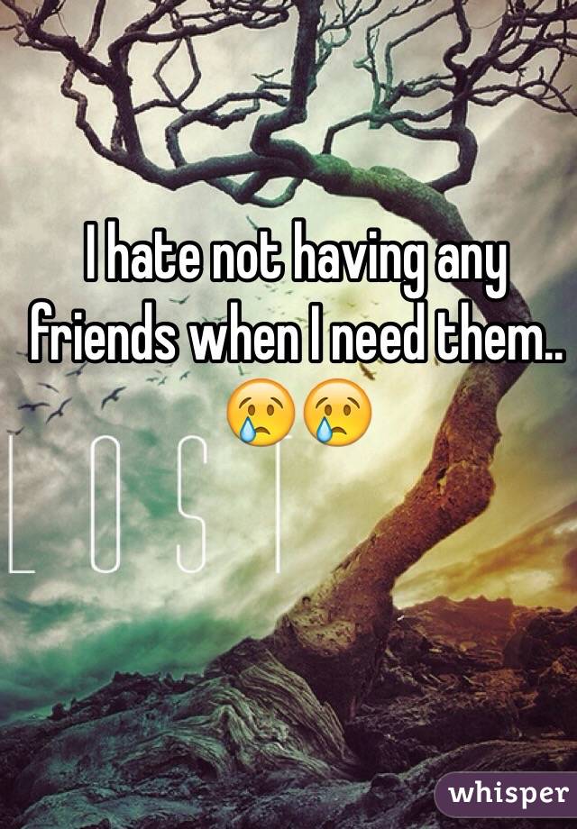 I hate not having any friends when I need them.. 😢😢