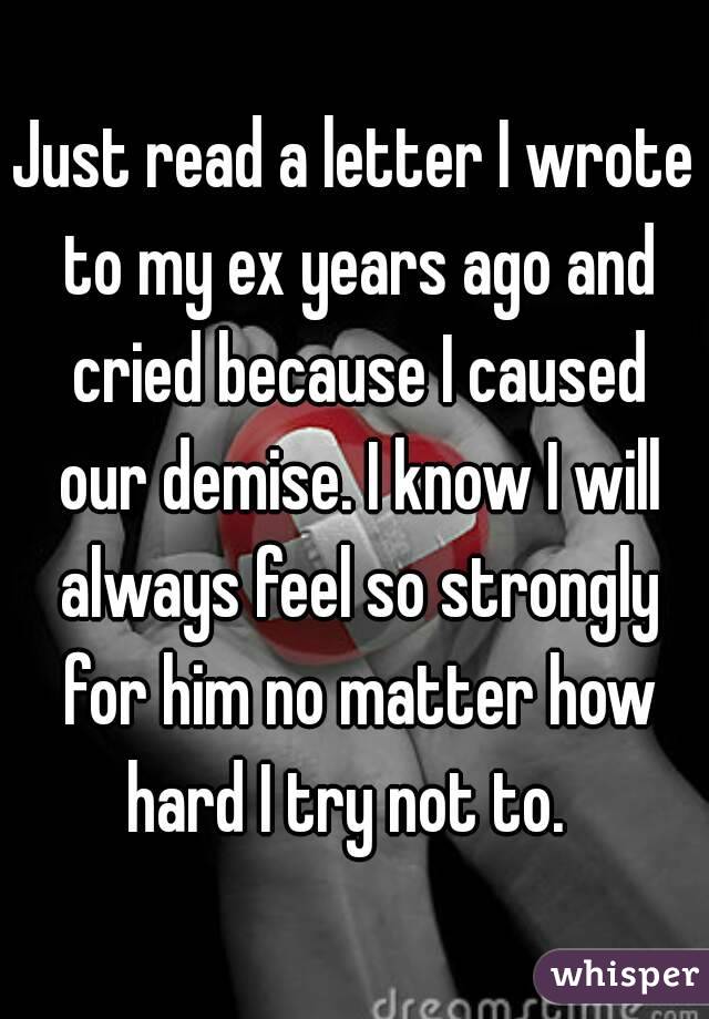 Just read a letter I wrote to my ex years ago and cried because I caused our demise. I know I will always feel so strongly for him no matter how hard I try not to.  