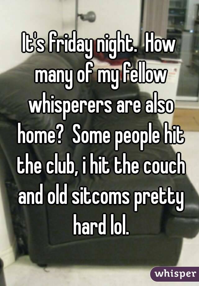 It's friday night.  How many of my fellow whisperers are also home?  Some people hit the club, i hit the couch and old sitcoms pretty hard lol.