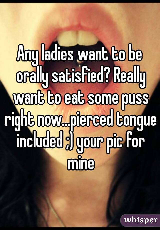 Any ladies want to be orally satisfied? Really want to eat some puss right now...pierced tongue included ;) your pic for mine