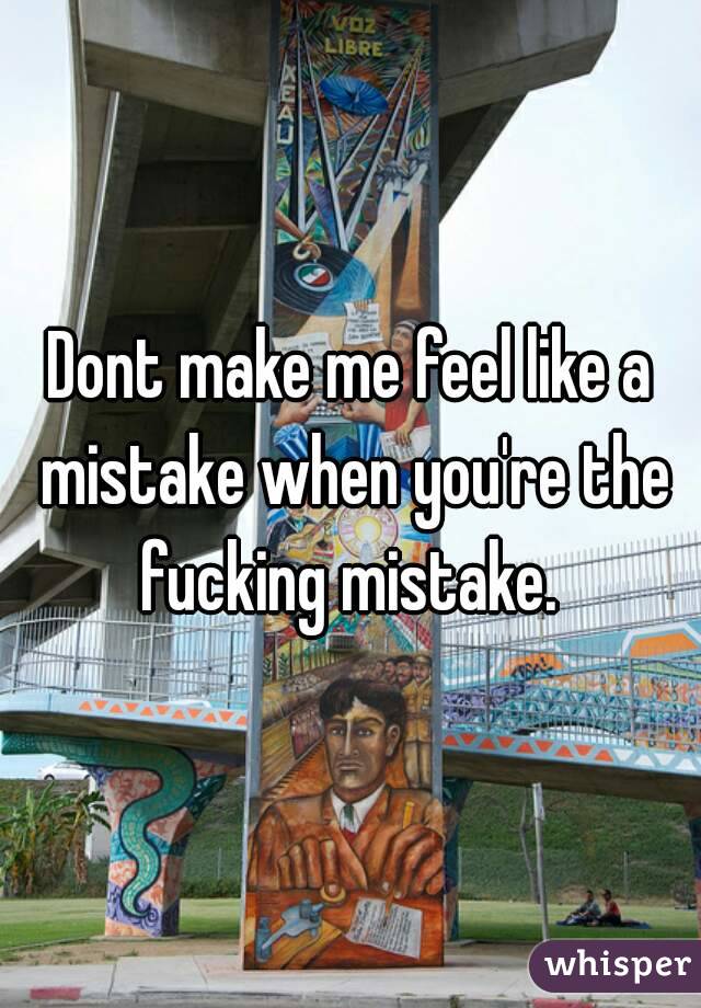 Dont make me feel like a mistake when you're the fucking mistake. 