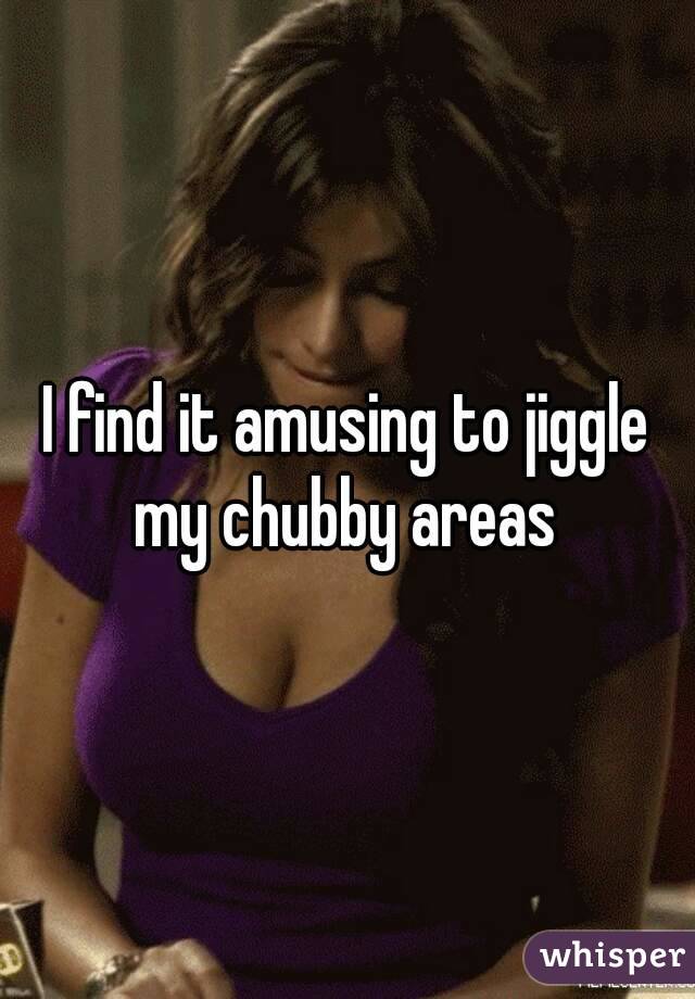 I find it amusing to jiggle my chubby areas 