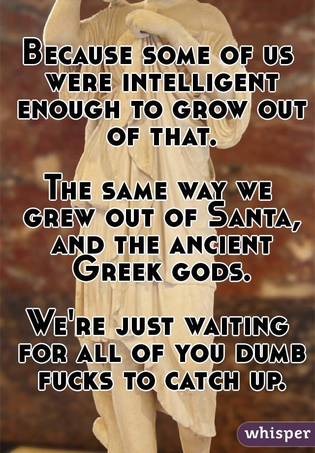 Because some of us were intelligent enough to grow out of that.

The same way we grew out of Santa, and the ancient Greek gods.

We're just waiting for all of you dumb fucks to catch up.