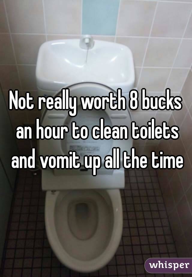 Not really worth 8 bucks an hour to clean toilets and vomit up all the time