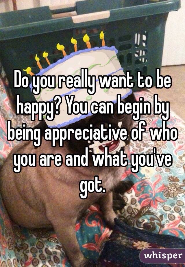 Do you really want to be happy? You can begin by being appreciative of who you are and what you've got.