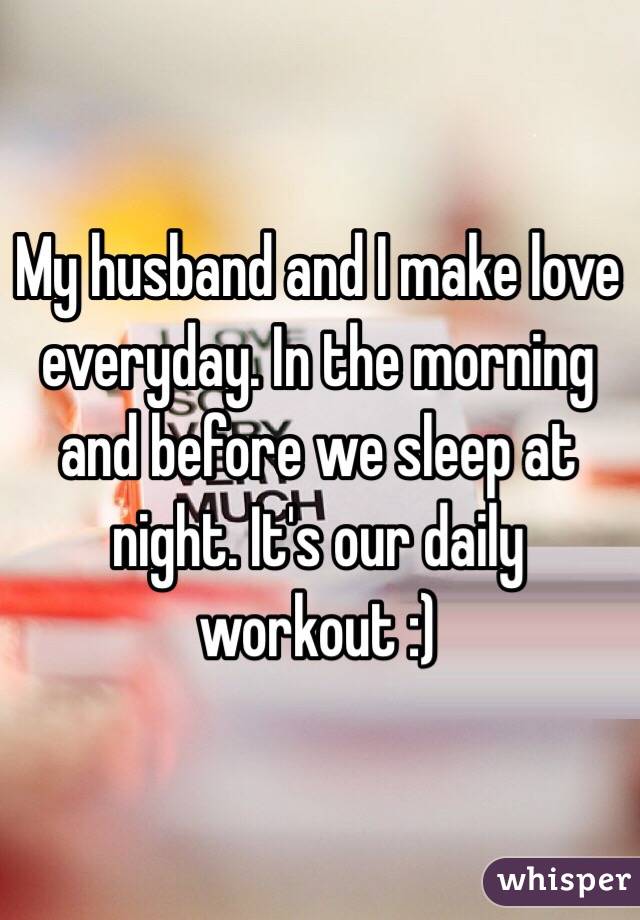 My husband and I make love everyday. In the morning and before we sleep at night. It's our daily workout :) 