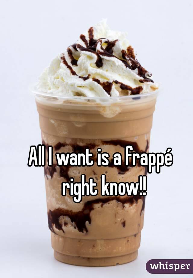All I want is a frappé  right know!!