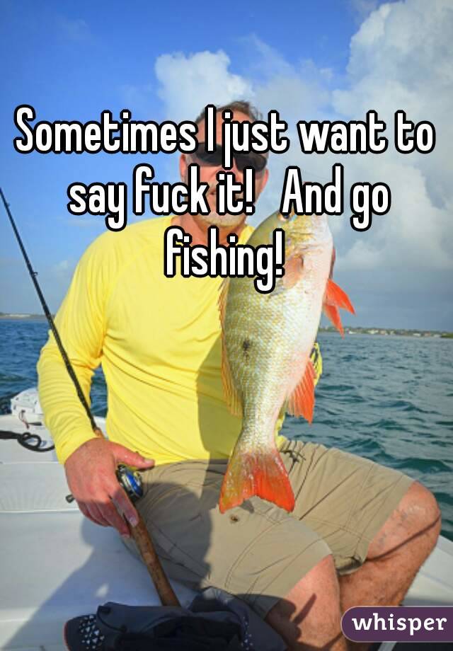 Sometimes I just want to say fuck it!   And go fishing! 