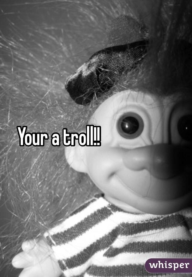 Your a troll!!