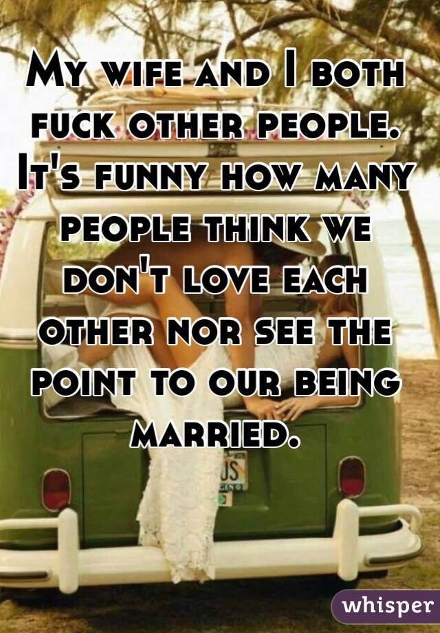 My wife and I both fuck other people. It's funny how many people think we don't love each other nor see the point to our being married. 