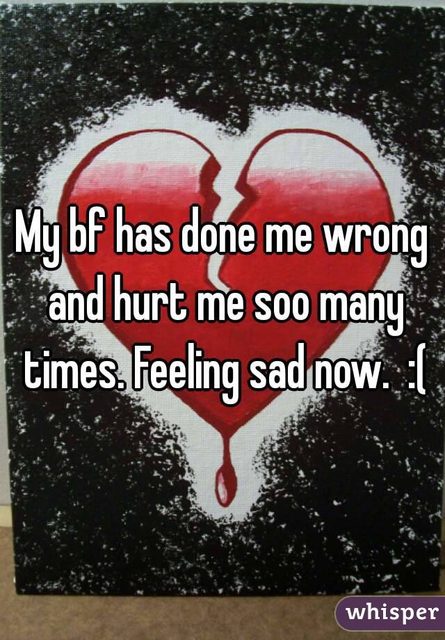 My bf has done me wrong and hurt me soo many times. Feeling sad now.  :(