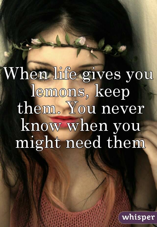 When life gives you lemons, keep them. You never know when you might need them