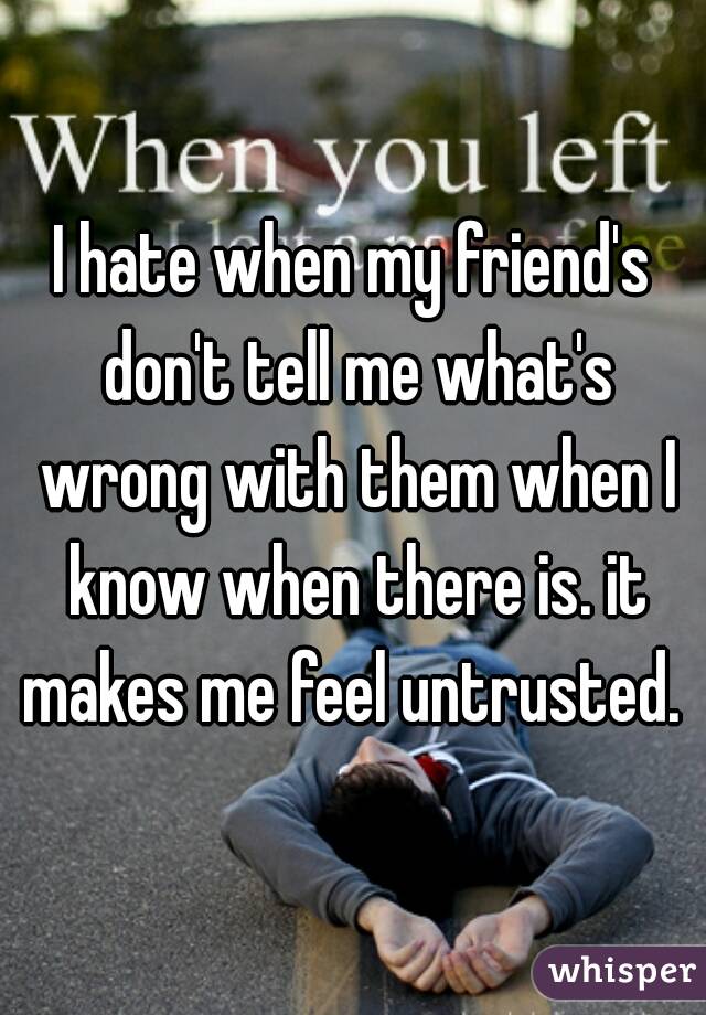 I hate when my friend's don't tell me what's wrong with them when I know when there is. it makes me feel untrusted. 
