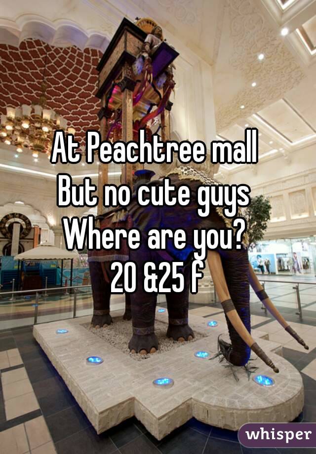 At Peachtree mall 
But no cute guys 
Where are you? 
20 &25 f