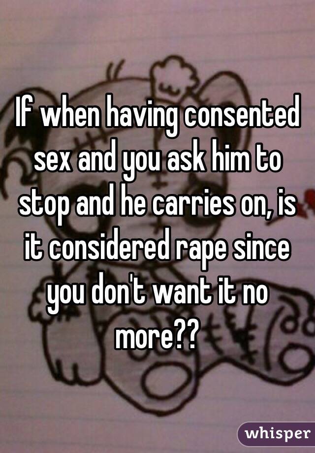 If when having consented sex and you ask him to stop and he carries on, is it considered rape since you don't want it no more??