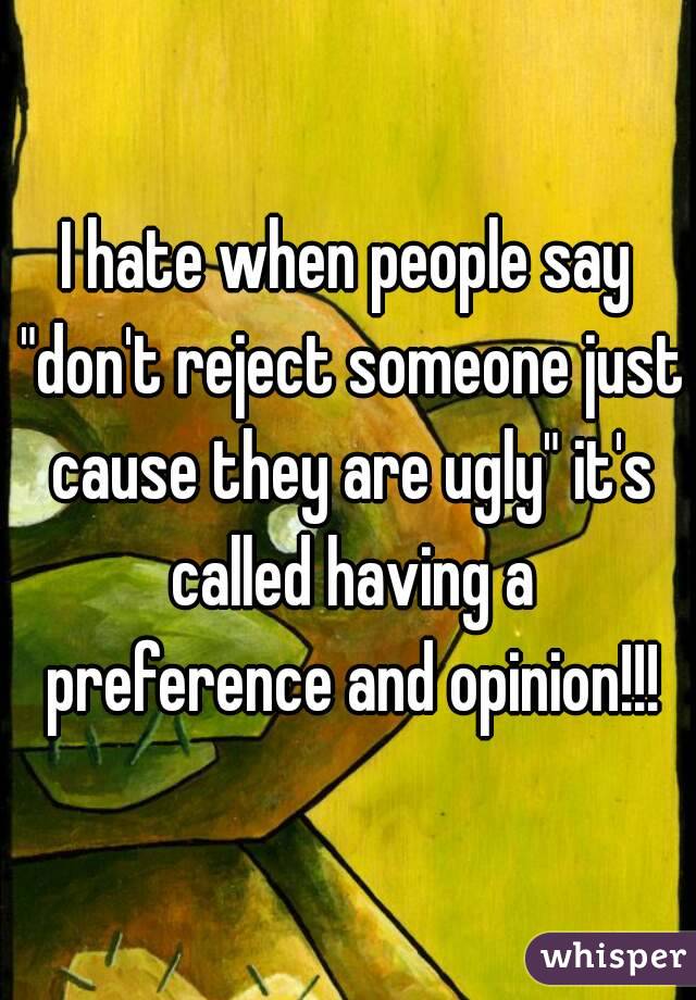 I hate when people say "don't reject someone just cause they are ugly" it's called having a preference and opinion!!!