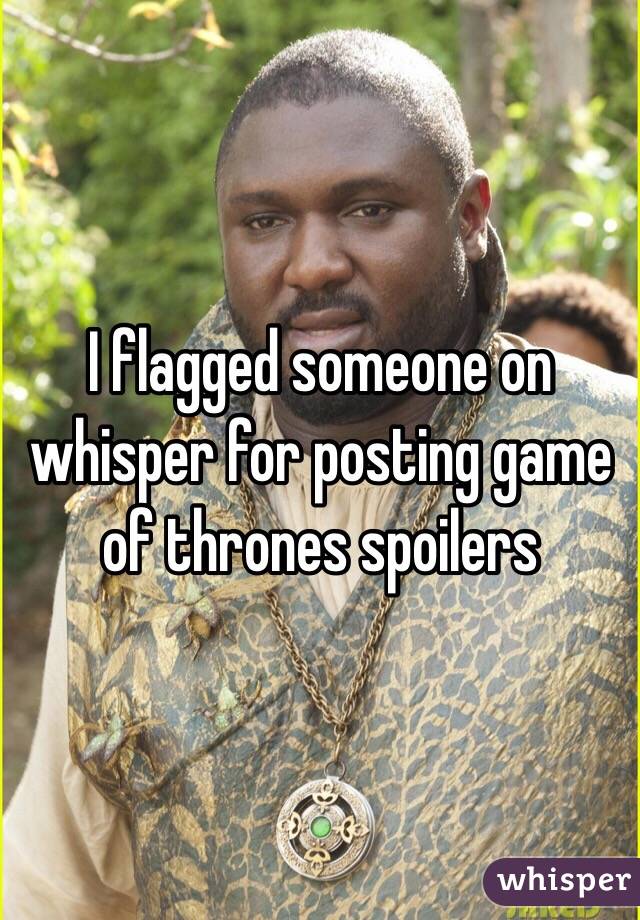 I flagged someone on whisper for posting game of thrones spoilers  