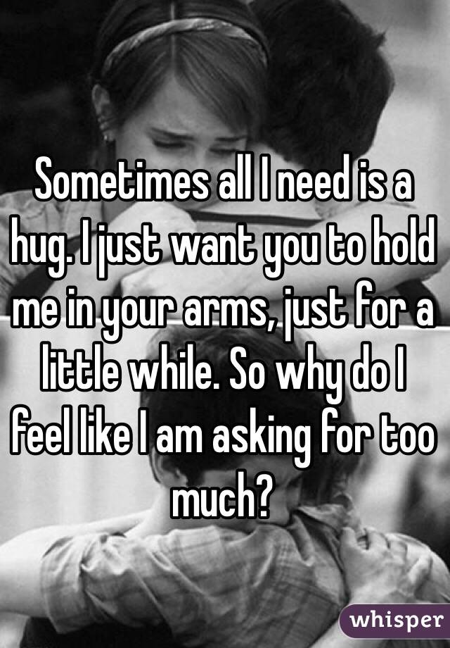Sometimes all I need is a hug. I just want you to hold me in your arms, just for a little while. So why do I feel like I am asking for too much? 
