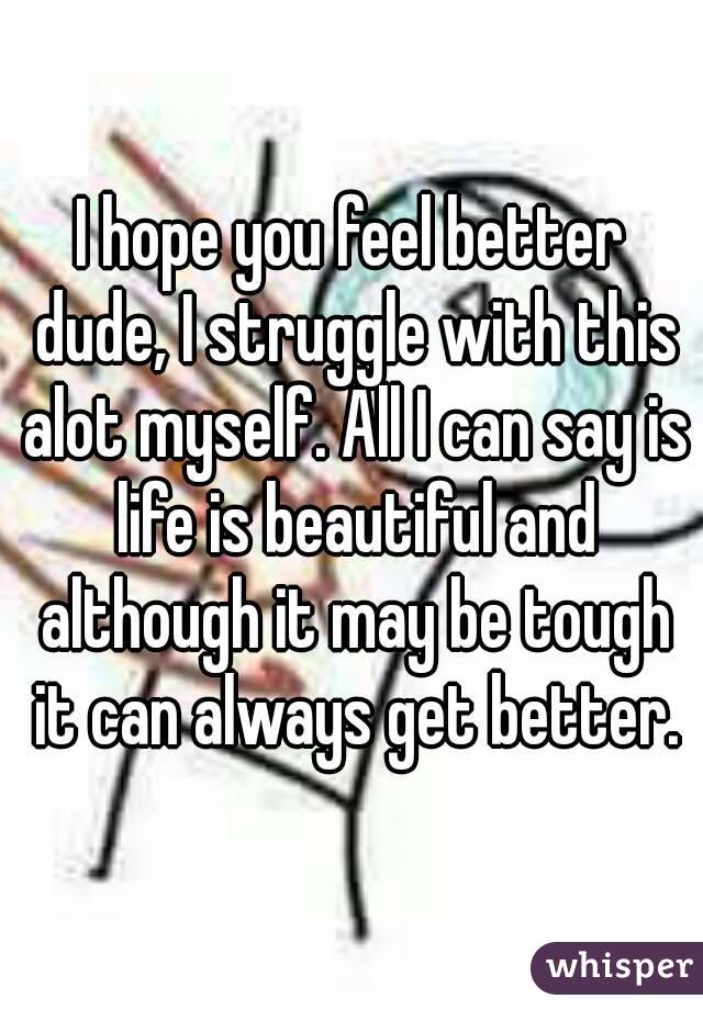 I hope you feel better dude, I struggle with this alot myself. All I can say is life is beautiful and although it may be tough it can always get better.