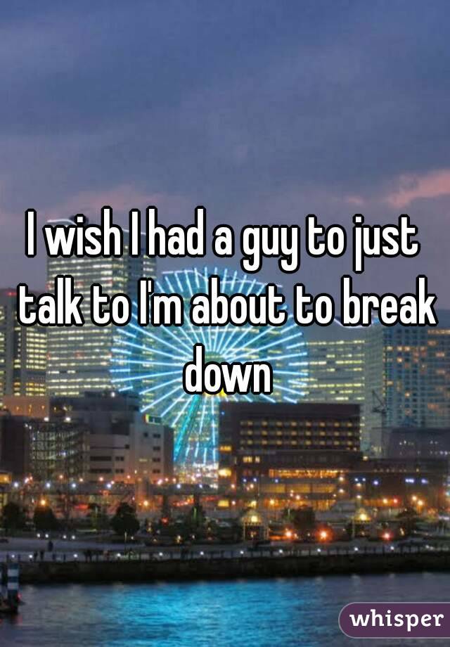 I wish I had a guy to just talk to I'm about to break down