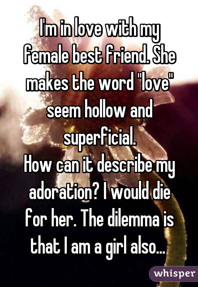 I'm in love with my female best friend. She makes the word "love" seem hollow and superficial.
How can it describe my adoration? I would die for her. The dilemma is that I am a girl also... 