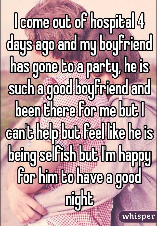 I come out of hospital 4 days ago and my boyfriend has gone to a party, he is such a good boyfriend and been there for me but I can't help but feel like he is being selfish but I'm happy for him to have a good night