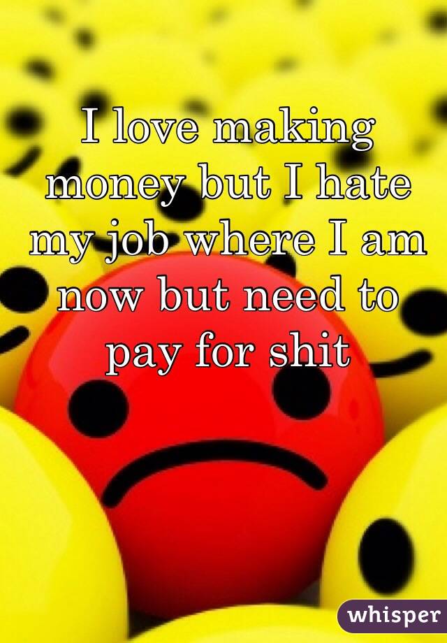 I love making money but I hate  my job where I am now but need to pay for shit 