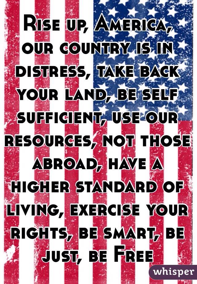 Rise up, America, our country is in distress, take back your land, be self sufficient, use our resources, not those abroad, have a higher standard of living, exercise your rights, be smart, be just, be Free 