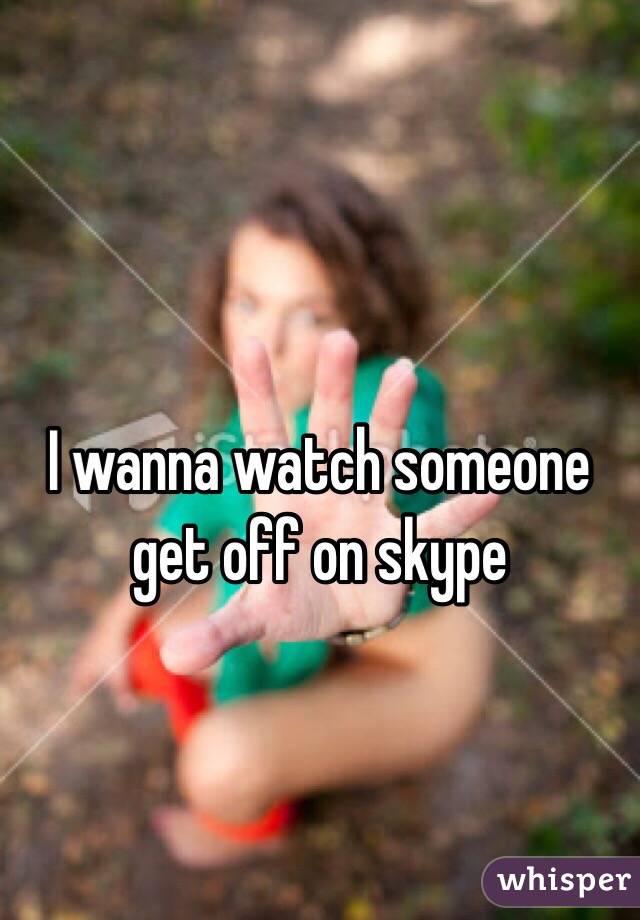 I wanna watch someone get off on skype 