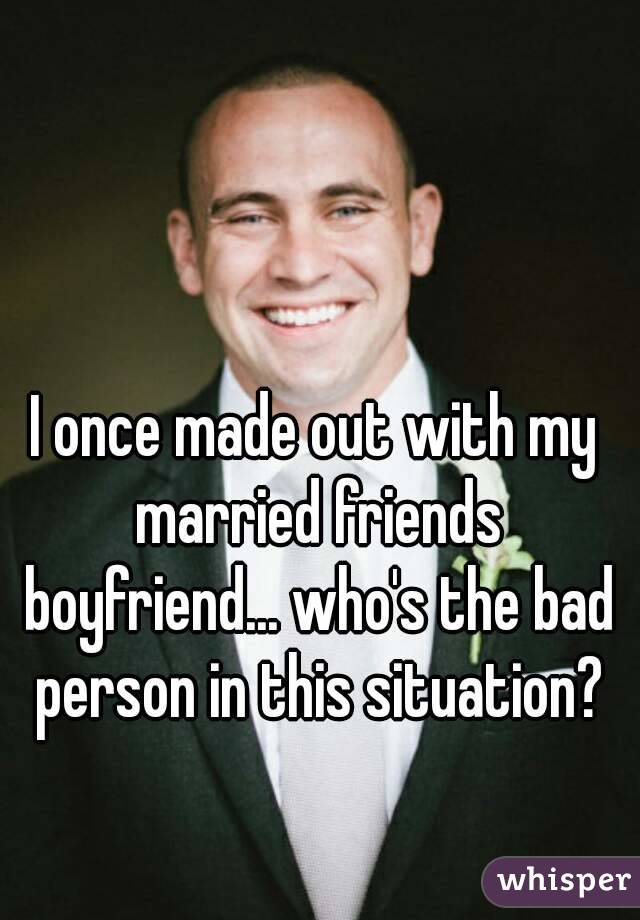 I once made out with my married friends boyfriend... who's the bad person in this situation?