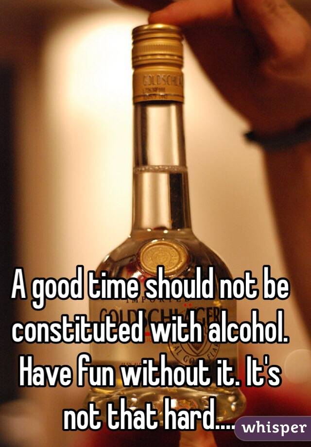 A good time should not be constituted with alcohol. Have fun without it. It's not that hard....