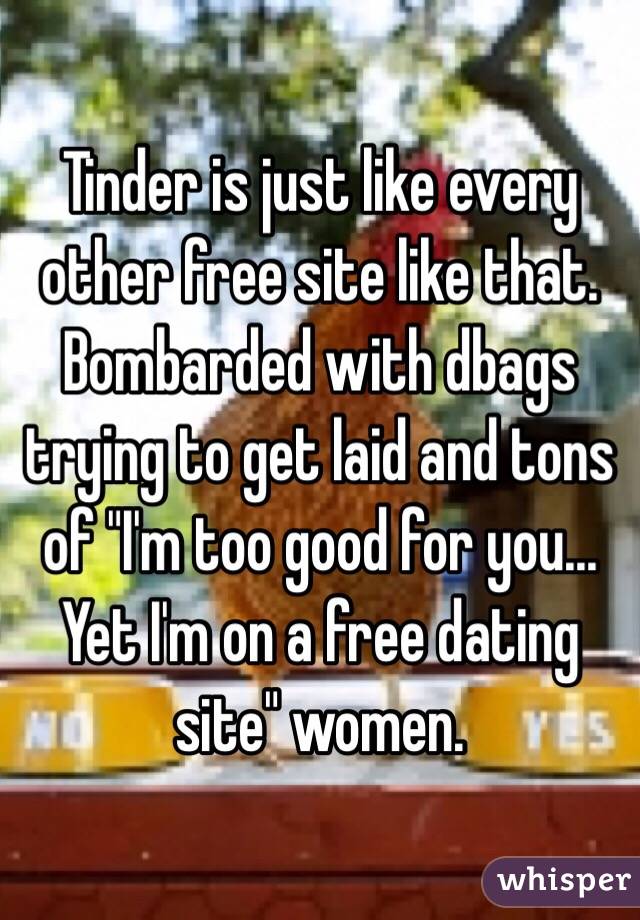 Tinder is just like every other free site like that. Bombarded with dbags trying to get laid and tons of "I'm too good for you... Yet I'm on a free dating site" women.